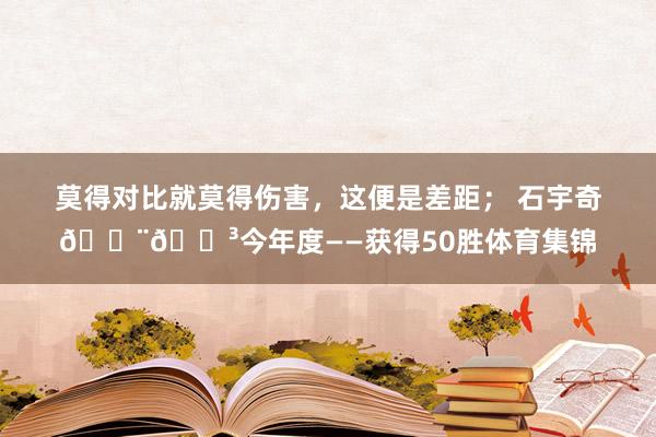 莫得对比就莫得伤害，这便是差距； 石宇奇🇨🇳今年度——获得50胜体育集锦