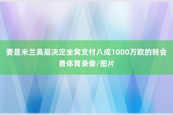 要是米兰高层决定坐窝支付八成1000万欧的转会费体育录像/图片