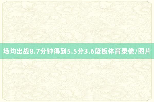 场均出战8.7分钟得到5.5分3.6篮板体育录像/图片