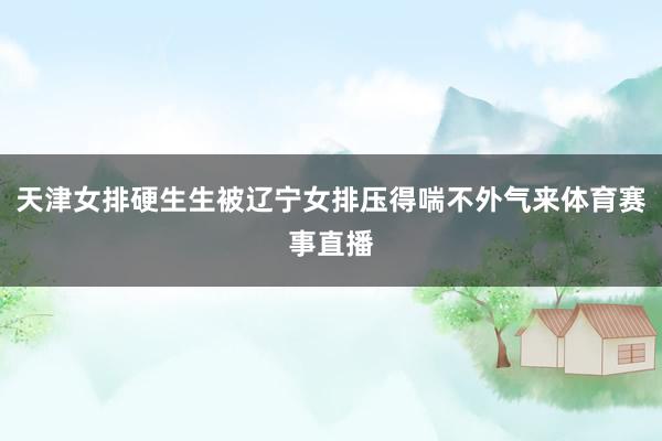 天津女排硬生生被辽宁女排压得喘不外气来体育赛事直播