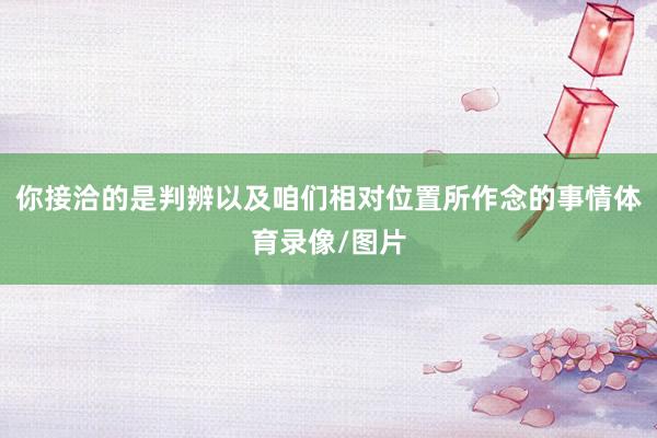 你接洽的是判辨以及咱们相对位置所作念的事情体育录像/图片