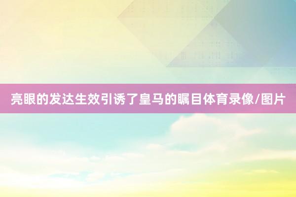 亮眼的发达生效引诱了皇马的瞩目体育录像/图片