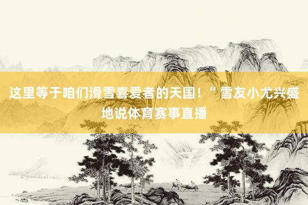 这里等于咱们滑雪喜爱者的天国！”雪友小尤兴盛地说体育赛事直播