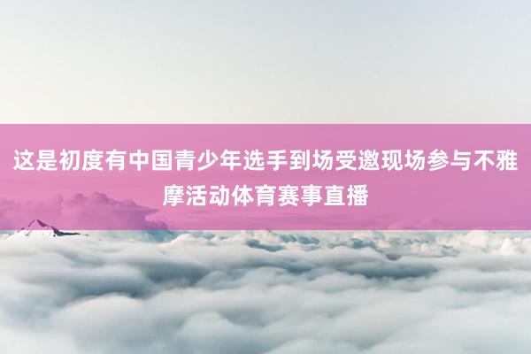 这是初度有中国青少年选手到场受邀现场参与不雅摩活动体育赛事直播