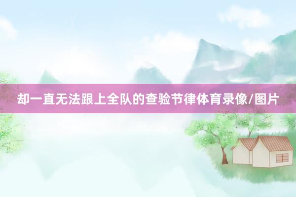 却一直无法跟上全队的查验节律体育录像/图片