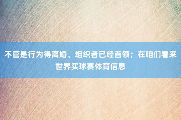 不管是行为得离婚、组织者已经首领；在咱们看来世界买球赛体育信息