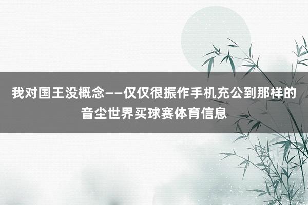 我对国王没概念——仅仅很振作手机充公到那样的音尘世界买球赛体育信息