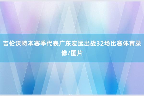 吉伦沃特本赛季代表广东宏远出战32场比赛体育录像/图片