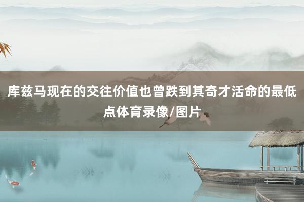 库兹马现在的交往价值也曾跌到其奇才活命的最低点体育录像/图片