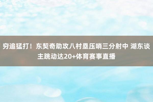 穷追猛打！东契奇助攻八村塁压哨三分射中 湖东谈主跳动达20+体育赛事直播