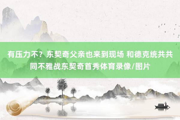 有压力不？东契奇父亲也来到现场 和德克统共共同不雅战东契奇首秀体育录像/图片