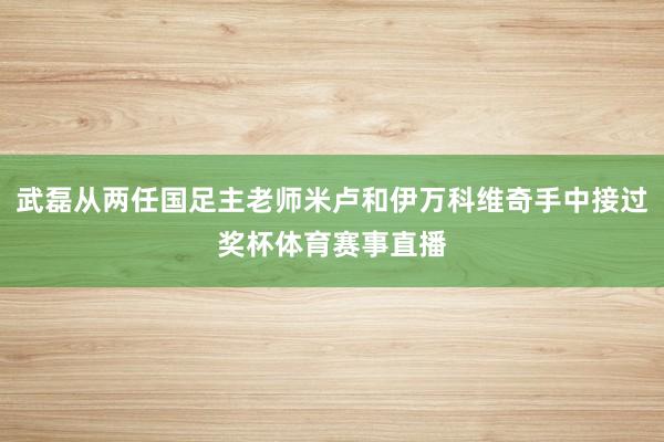 武磊从两任国足主老师米卢和伊万科维奇手中接过奖杯体育赛事直播
