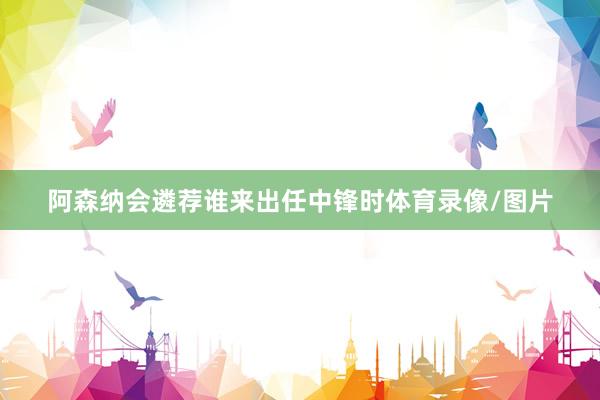 阿森纳会遴荐谁来出任中锋时体育录像/图片