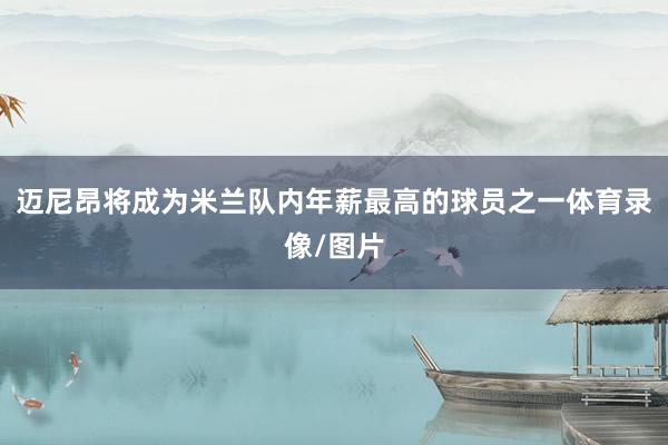 迈尼昂将成为米兰队内年薪最高的球员之一体育录像/图片