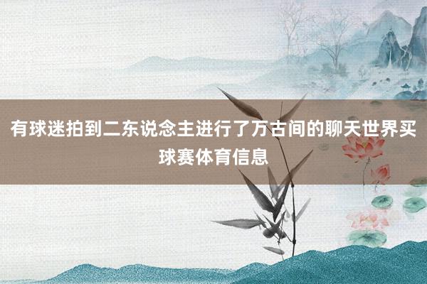 有球迷拍到二东说念主进行了万古间的聊天世界买球赛体育信息