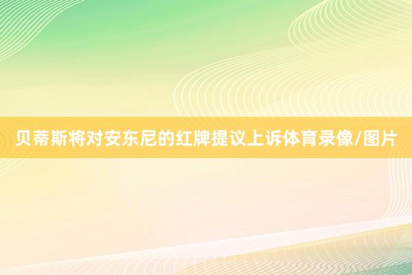 贝蒂斯将对安东尼的红牌提议上诉体育录像/图片