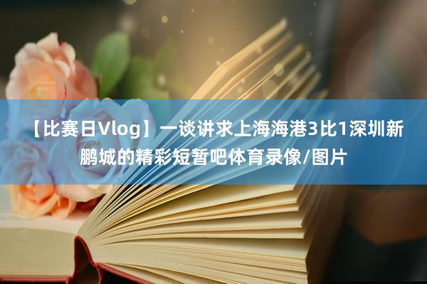 【比赛日Vlog】一谈讲求上海海港3比1深圳新鹏城的精彩短暂吧体育录像/图片