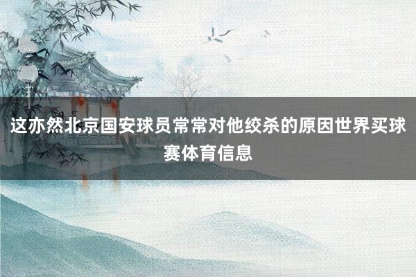 这亦然北京国安球员常常对他绞杀的原因世界买球赛体育信息