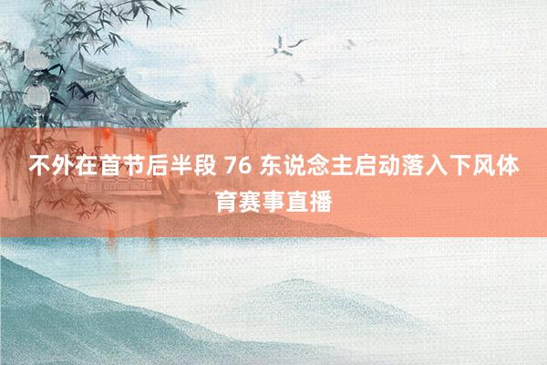 不外在首节后半段 76 东说念主启动落入下风体育赛事直播