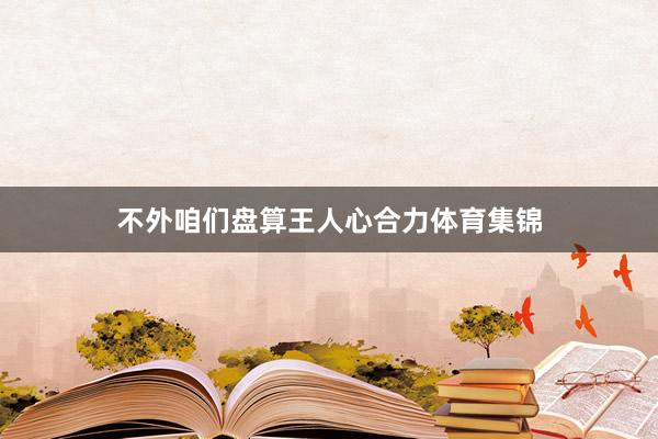 不外咱们盘算王人心合力体育集锦