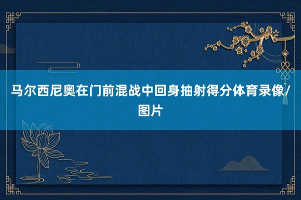 马尔西尼奥在门前混战中回身抽射得分体育录像/图片