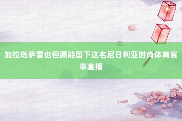加拉塔萨雷也但愿能留下这名尼日利亚时尚体育赛事直播
