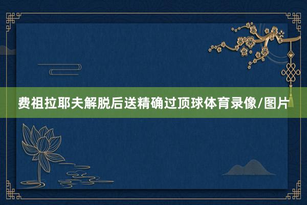 费祖拉耶夫解脱后送精确过顶球体育录像/图片