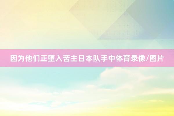 因为他们正堕入苦主日本队手中体育录像/图片