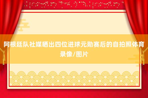 阿根廷队社媒晒出四位进球元勋赛后的自拍照体育录像/图片