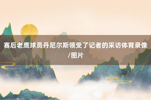 赛后老鹰球员丹尼尔斯领受了记者的采访体育录像/图片