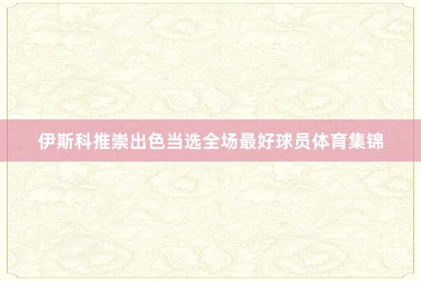 伊斯科推崇出色当选全场最好球员体育集锦
