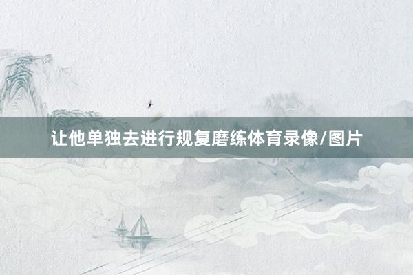 让他单独去进行规复磨练体育录像/图片