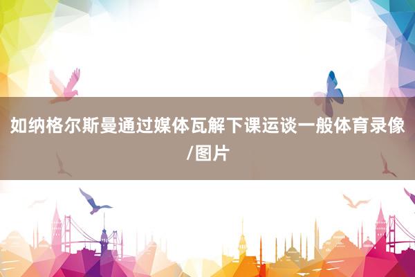 如纳格尔斯曼通过媒体瓦解下课运谈一般体育录像/图片