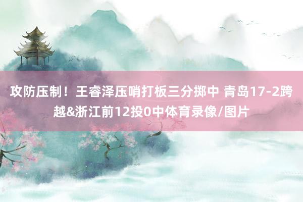 攻防压制！王睿泽压哨打板三分掷中 青岛17-2跨越&浙江前12投0中体育录像/图片