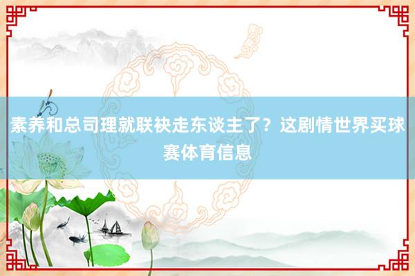 素养和总司理就联袂走东谈主了？这剧情世界买球赛体育信息