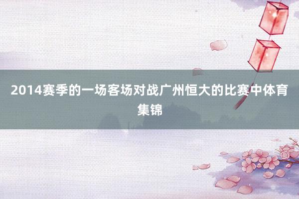 2014赛季的一场客场对战广州恒大的比赛中体育集锦
