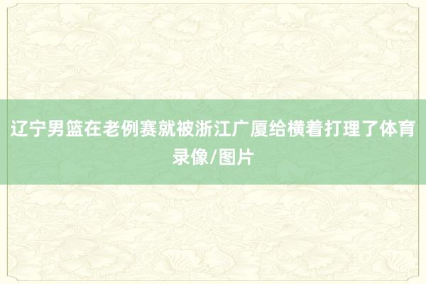 辽宁男篮在老例赛就被浙江广厦给横着打理了体育录像/图片