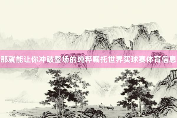 那就能让你冲破整场的纯粹嘱托世界买球赛体育信息