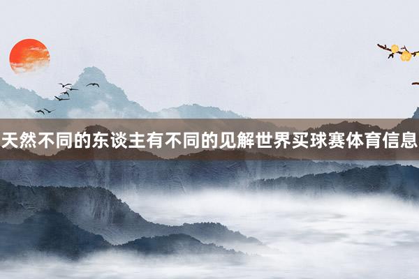 天然不同的东谈主有不同的见解世界买球赛体育信息