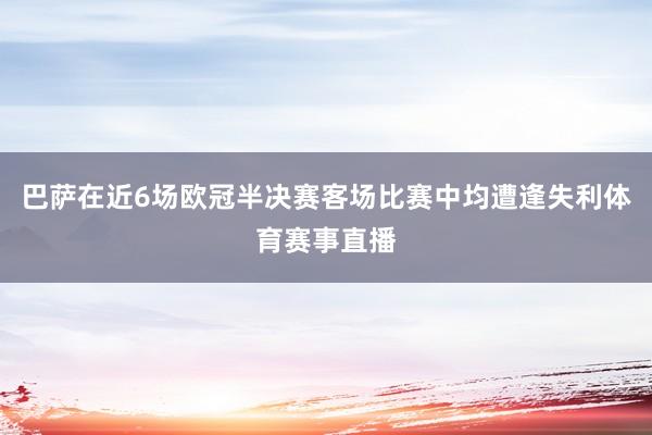 巴萨在近6场欧冠半决赛客场比赛中均遭逢失利体育赛事直播