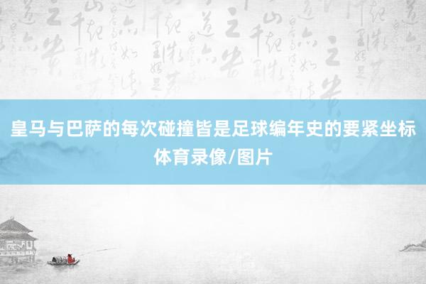 皇马与巴萨的每次碰撞皆是足球编年史的要紧坐标体育录像/图片