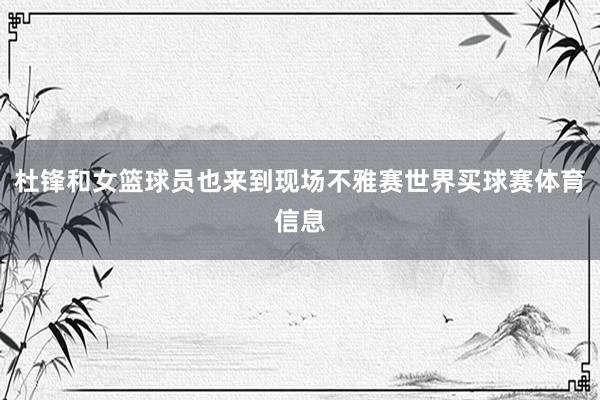杜锋和女篮球员也来到现场不雅赛世界买球赛体育信息