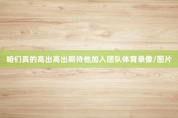 咱们真的高出高出期待他加入团队体育录像/图片