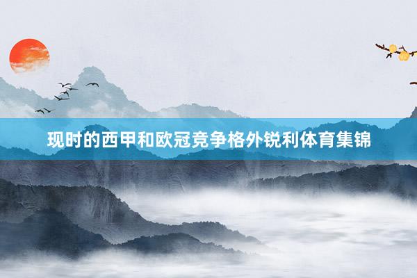 现时的西甲和欧冠竞争格外锐利体育集锦