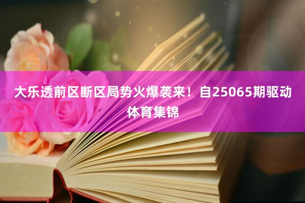 大乐透前区断区局势火爆袭来!自25065期驱动体育集锦