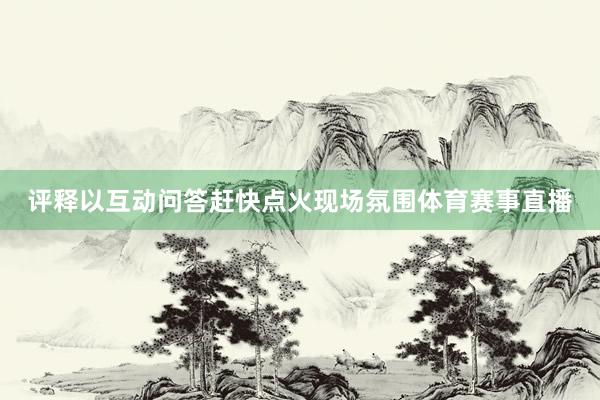 评释以互动问答赶快点火现场氛围体育赛事直播