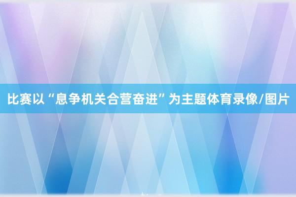 比赛以“息争机关合营奋进”为主题体育录像/图片