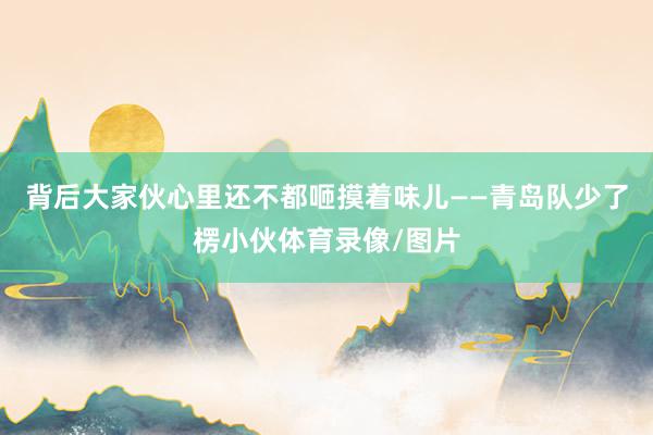 背后大家伙心里还不都咂摸着味儿——青岛队少了楞小伙体育录像/图片