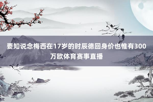 要知说念梅西在17岁的时辰德回身价也惟有300万欧体育赛事直播
