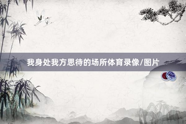 我身处我方思待的场所体育录像/图片